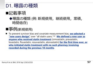 D1. 曝露の種類
◼記載事項
◆曝露の種類 (例: 新規使用，継続使用，累積，
時間依存)
◼事例(新規使用)
⚫ To prevent survivor bias and covariate measurement bias, we selected a
“new users design” over “all statin users.”ref We defined a new user as
anyone who received statin treatment (simvastatin, pravastatin,
lovastatin, fluvastatin, rosuvastatin, atorvastatin) for the first time ever, or
who initiated statin treatment with no such pharmay invoicing
recorded during the previous 18 months.
57Ramos R et al: BMJ. 2018 Sep 5;362:k3359.
 