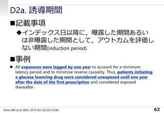 D2a. 誘導期間
◼記載事項
◆インデックス日以降に，曝露した期間あるい
は非曝露した期間として，アウトカムを評価し
ない期間(induction period)
◼事例
⚫ All exposures were lagged by one year to account for a minimum
latency period and to minimise reverse causality. Thus, patients initiating
a glucose lowering drug were considered unexposed until one year
after the date of the first prescription and considered exposed
thereafter.
62Hicks BM et al: BMJ. 2016 Oct 20;355:i5340.
 