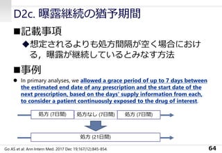 D2c. 曝露継続の猶予期間
◼記載事項
◆想定されるよりも処方間隔が空く場合におけ
る，曝露が継続しているとみなす方法
◼事例
⚫ In primary analyses, we allowed a grace period of up to 7 days between
the estimated end date of any prescription and the start date of the
next prescription, based on the days‘ supply information from each,
to consider a patient continuously exposed to the drug of interest.
64
処方 (7日間) 処方なし (7日間) 処方 (7日間)
処方 (21日間)
Go AS et al: Ann Intern Med. 2017 Dec 19;167(12):845-854.
 