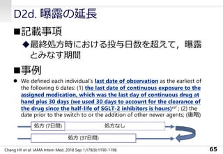 D2d. 曝露の延長
◼記載事項
◆最終処方時における投与日数を超えて，曝露
とみなす期間
◼事例
⚫ We defined each individual’s last date of observation as the earliest of
the following 6 dates: (1) the last date of continuous exposure to the
assigned medication, which was the last day of continuous drug at
hand plus 30 days (we used 30 days to account for the clearance of
the drug since the half-life of SGLT-2 inhibitors is hours)ref ; (2) the
date prior to the switch to or the addition of other newer agents; (後略)
65
処方 (7日間) 処方なし
処方 (37日間)
Chang HY et al: JAMA Intern Med. 2018 Sep 1;178(9):1190-1198.
 