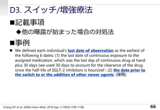D3. スイッチ/増強療法
◼記載事項
◆他の曝露が始まった場合の対処法
◼事例
⚫ We defined each individual’s last date of observation as the earliest of
the following 6 dates: (1) the last date of continuous exposure to the
assigned medication, which was the last day of continuous drug at hand
plus 30 days (we used 30 days to account for the clearance of the drug
since the half-life of SGLT-2 inhibitors is hours)ref ; (2) the date prior to
the switch to or the addition of other newer agents; (後略)
66Chang HY et al: JAMA Intern Med. 2018 Sep 1;178(9):1190-1198.
 