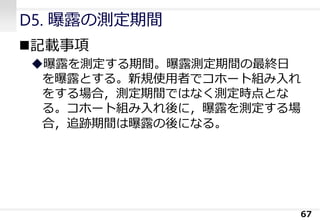 D5. 曝露の測定期間
◼記載事項
◆曝露を測定する期間。曝露測定期間の最終日
を曝露とする。新規使用者でコホート組み入れ
をする場合，測定期間ではなく測定時点とな
る。コホート組み入れ後に，曝露を測定する場
合，追跡期間は曝露の後になる。
67
 