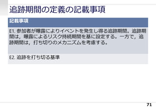 追跡期間の定義の記載事項
記載事項
E1. 参加者が曝露によりイベントを発生し得る追跡期間。追跡期
間は，曝露によるリスク持続期間を基に設定する。一方で，追
跡期間は，打ち切りのメカニズムを考慮する。
E2. 追跡を打ち切る基準
71
 