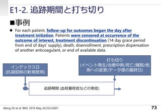 E1-2. 追跡期間と打ち切り
◼事例
⚫ For each patient, follow-up for outcomes began the day after
treatment initiation. Patients were censored at occurrence of the
outcome of interest, treatment discontinuation (14 day grace period
from end of days’ supply), death, disenrollment, prescription dispensation
of another anticoagulant, or end of available data.
73
インデックス日
(抗凝固剤の新規使用)
追跡期間 (血栓塞栓症などの発症)
打ち切り
(イベント発生/治療中断/死亡/離脱/他
剤への変更/データ源の最終日)
Wang SV et al: BMJ. 2016 May 24;353:i2607.
 