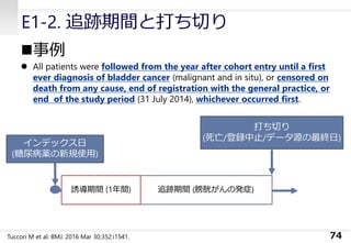 E1-2. 追跡期間と打ち切り
◼事例
⚫ All patients were followed from the year after cohort entry until a first
ever diagnosis of bladder cancer (malignant and in situ), or censored on
death from any cause, end of registration with the general practice, or
end of the study period (31 July 2014), whichever occurred first.
74
インデックス日
(糖尿病薬の新規使用)
追跡期間 (膀胱がんの発症)誘導期間 (1年間)
打ち切り
(死亡/登録中止/データ源の最終日)
Tuccori M et al: BMJ. 2016 Mar 30;352:i1541.
 