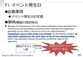 F1. イベント発生日
◼記載事項
◆イベント発生日の定義
◼事例(曝露の測定時点)
⚫ Because IV [intravenous] iron-associated anaphylaxis cases reported from
clinical trials and spontaneous adverse events indicate that anaphylaxis
generally occurs within a few hours of IV iron administration,ref
anaphylaxis cases in this study were limited, for the primary analysis, to
only those captured on the same date as the IV iron administration,
which may plausibly increase the positive predictive value of the
algorithm.
77Wang et al: JAMA. 2015 Nov 17;314(19):2062-8.
投与日のアナフィ
ラキシー反応
静注デキストラ
ン鉄
超短期
 