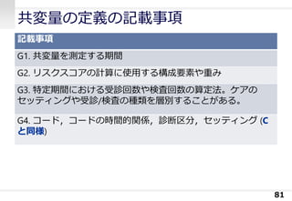 共変量の定義の記載事項
記載事項
G1. 共変量を測定する期間
G2. リスクスコアの計算に使用する構成要素や重み
G3. 特定期間における受診回数や検査回数の算定法。ケアの
セッティングや受診/検査の種類を層別することがある。
G4. コード，コードの時間的関係，診断区分，セッティング (C
と同様)
81
 