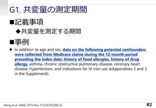 G1. 共変量の測定期間
◼記載事項
◆共変量を測定する期間
◼事例
⚫ In addition to age and sex, data on the following potential confounders
were collected from Medicare claims during the 12-month period
preceding the index date: history of food allergies, history of drug
allergy, asthma, chronic obstructive pulmonary disease, coronary heart
disease, hypertension, and indications for IV iron use (eAppendixes 2 and 3
in the Supplement).
82Wang et al: JAMA. 2015 Nov 17;314(19):2062-8.
 