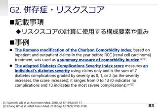 G2. 併存症・リスクスコア
◼記載事項
◆リスクスコアの計算に使用する構成要素や重み
◼事例
⚫ The Romano modiﬁcation of the Charlson Comorbidity Index, based on
inpatient and outpatient claims in the year before RCC [renal cell carcinoma]
treatment, was used as a summary measure of comorbidity burden.ref [1]
⚫ The adapted Diabetes Complications Severity Index score measures an
individual’s diabetes severity using claims only and is the sum of 7
diabetes complications graded by severity as 0, 1, or 2 (as the severity
increases, the score increases); it ranges from 0 to 13 (0 indicates no
complications and 13 indicates the most severe complications).ref [2]
83
[1] Talenfeld AD et al: Ann Intern Med. 2018 Jul 17;169(2):69-77.
[2] Chang HY et al: JAMA Intern Med. 2018 Sep 1;178(9):1190-1198.
 