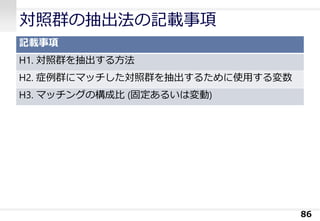 対照群の抽出法の記載事項
記載事項
H1. 対照群を抽出する方法
H2. 症例群にマッチした対照群を抽出するために使用する変数
H3. マッチングの構成比 (固定あるいは変動)
86
 