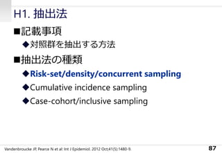 H1. 抽出法
◼記載事項
◆対照群を抽出する方法
◼抽出法の種類
◆Risk-set/density/concurrent sampling
◆Cumulative incidence sampling
◆Case-cohort/inclusive sampling
87Vandenbroucke JP, Pearce N et al: Int J Epidemiol. 2012 Oct;41(5):1480-9.
 