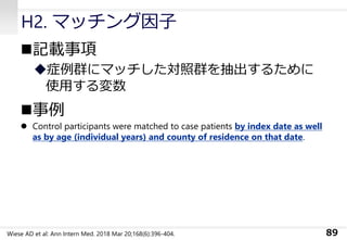 H2. マッチング因子
◼記載事項
◆症例群にマッチした対照群を抽出するために
使用する変数
◼事例
⚫ Control participants were matched to case patients by index date as well
as by age (individual years) and county of residence on that date.
89Wiese AD et al: Ann Intern Med. 2018 Mar 20;168(6):396-404.
 