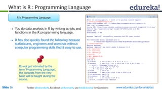 What is R : Programming Language 
R is Programming Language 
 You do data analysis in R by writing scripts and 
functions in the R programming language. 
 R has also quickly found the following because 
statisticians, engineers and scientists without 
computer programming skills find it easy to use. 
Do not get intimated by the 
term ‘Programming Language’, 
the concepts from the very 
basic will be taught during the 
course. 
Slide 16 Twitter @edurekaIN, Facebook /edurekaIN, use #askEdureka for Questions www.edureka.co/r-for-analytics 
 
