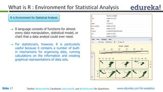 What is R : Environment for Statistical Analysis 
R is Environment for Statistical Analysis 
 R language consists of functions for almost 
every data manipulation, statistical model, or 
chart that a data analyst could ever need. 
 For statisticians, however, R is particularly 
useful because it contains a number of built-in 
mechanisms for organizing data, running 
calculations on the information and creating 
graphical representations of data sets. 
Slide 17 Twitter @edurekaIN, Facebook /edurekaIN, use #askEdureka for Questions www.edureka.co/r-for-analytics 
 