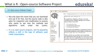 What is R : Open-source Software Project 
R is Open-source Software Project 
 Not only does this mean that you can download 
and use R for free, but the source code is also 
open for inspection and modification to anyone 
who wants to see how the methods and 
algorithms work under the covers. 
 R is an open-source program, and its popularity 
reflects a shift in the type of software used 
inside corporations. 
Slide 18 Twitter @edurekaIN, Facebook /edurekaIN, use #askEdureka for Questions www.edureka.co/r-for-analytics 
 