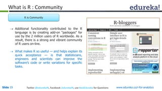 What is R : Community 
R is Community 
 Additional functionality contributed to the R 
language is by creating add-on "packages" for 
use by the 2 million users of R worldwide. As a 
result, there is a strong and vibrant community 
of R users on-line. 
 What makes R so useful — and helps explain its 
quick acceptance — is that statisticians, 
engineers and scientists can improve the 
software’s code or write variations for specific 
tasks. 
Slide 19 Twitter @edurekaIN, Facebook /edurekaIN, use #askEdureka for Questions www.edureka.co/r-for-analytics 
 