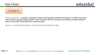 Use-Cases 
Use-Case #1 
Problem statement : A retailer is interested to find out the association between the products. If retailers know that 
which products are being bought together most of the time, then he can plan out the shelving of these products in 
store or he can offer some discount on combo purchase. 
We can run market basket analysis in R to find such kinds of pattern in data. 
Slide 28 Twitter @edurekaIN, Facebook /edurekaIN, use #askEdureka for Questions www.edureka.co/r-for-analytics 
 