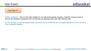 Use-Cases 
Use-Case #2 
Problem statement : Churn is the major problem for any telecommunication company. A telecom company wants to 
find out the attributes of potential churn so that they can approach them with right retention offer. 
For this we need to mine the historical data of previous churner & then we can run logistic regression to come up with a 
churn probability equation. 
Slide 29 Twitter @edurekaIN, Facebook /edurekaIN, use #askEdureka for Questions www.edureka.co/r-for-analytics 
 