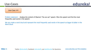 Use-Cases 
Use-Case #4 
Problem statement : Analyse the content of Obama's "Yes we can" speech. Mine this speech and find the most 
frequently used words in the speech. 
We can create a word cloud and represent the most frequently used words in the speech as bigger & bolder in the 
Word Cloud. 
Slide 31 Twitter @edurekaIN, Facebook /edurekaIN, use #askEdureka for Questions www.edureka.co/r-for-analytics 
 