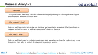 Business Analytics 
Definition 
“Study of business data using statistical techniques and programming for creating decision support 
and insights for achieving business goals”. 
Who creates it? How? 
Business analytics solutions typically use statistical and quantitative analysis and fact-based data to 
measure past performance to guide an organization's business planning. 
Who uses it? How? 
Business analytics is used to evaluate organization-wide operations, and can be implemented in any 
department from sales to product development to customer service. 
Slide 7 Twitter @edurekaIN, Facebook /edurekaIN, use #askEdureka for Questions www.edureka.co/r-for-analytics 
 