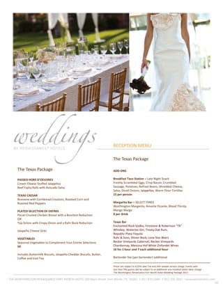 10
RECEPTION MENU
THE WORTHINGTON RENAISSANCE FORT WORTH HOTEL 200 Main Street ·Fort Worth, TX, 76102 · t. 817 870 1000 · f. 817 335 3847 · renaissancehotels.com
Prices are subject to 8.25% sales Tax and 24% taxable service charge. Events with
less than fifty guests will be subject to an additional one-hundred dollar labor charge
The Worthington Renaissance Fort Worth Hotel Wedding Package 2013
The Texas Package
PASSED HORS D’OEUVRES
Cream Cheese Stuffed Jalapeños
Beef Fajita Rolls with Avocado Salsa
TEXAS CAESAR
Romaine with Cornbread Croutons, Roasted Corn and
Roasted Red Peppers
PLATED SELECTION OF ENTREE
Pecan Crusted Chicken Breast with a Bourbon Reduction
OR
Top Sirloin with Crispy Onion and a Rahr Bock Reduction
Jalapeño Cheese Grits
VEGETABLES
Seasonal Vegetables to Compliment Your Entrée Selections
50
Includes Buttermilk Biscuits, Jalapeño Cheddar Biscuits, Butter,
Coffee and Iced Tea
The Texas Package
ADD-ONS
Breakfast Taco Station – Late Night Snack
Freshly Scrambled Eggs, Crisp Bacon, Crumbled
Sausage, Potatoes, Refried Beans, Shredded Cheese,
Salsa, Diced Onions, Jalapeños, Warm Flour Tortillas
15 per person
Margarita Bar – SELECT THREE
Worthington Margarita, Amante Picante, Blood Thirsty,
Mango Margo
8 per drink
Texas Bar
Enchanted Rock Vodka, Firestone & Robertson "TX"
Whiskey, Waterloo Gin, Treaty Oak Rum,
Republic Plata Tequila
Rahr & Sons, Shiner Bock, Lone Star Beers
Becker Vineyards Cabernet, Becker Vineyards
Chardonnay, Messina Hof White Zinfandel Wines
16 for 1 hour and 7 each additional hour
Bartender fee (per bartender) additional
 