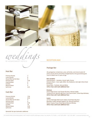 12
RECEPTION BAR
Host Bar
Premium Brands 7
Luxury Brands 8
House Wine by the Glass 8
Domestic Beer 5.50
Imported Beer 6
Cordials 9
Mineral Water 4
Soft Drink 3.25
Cash Bar
Premium Brands 7.50
Luxury Brands 8.50
House Wine by the Glass 9
Domestic Beer 6
Imported Beer 6.50
Cordials 10
Mineral Water 4.50
Soft Drink 3.50
Bartender fee (per bartender) additional
THE WORTHINGTON RENAISSANCE FORT WORTH HOTEL 200 Main Street ·Fort Worth, TX, 76102 · t. 817 870 1000 · f. 817 335 3847 · renaissancehotels.com
Beer and Wine
Imported Beers - Heineken, Amstel Light, Corona
Domestic Beers - Coors Light, Miller Lite, Budweiser, Bud Light, Shiner Bock
& O’Doul’s
House Wine - Penfolds, Red and White
14 for 1 hour and 6 each additional hour
Premium
Chivas Regal Scotch, Jack Daniels Bourbon, Absolut Vodka,
Tanquerary Gin, Bacardi Light Rum, Jose Cuervo Gold , Crown Royal Whiskey
16 for 1 hour and 7 each additional hour
Luxury
12 Year‐Old Single Malt Scotch, Bakers Small Batch Bourbon
Belvedere Vodka, Bombay Sapphire Gin, Bacardi Gold Rum,
Patron Tequila, Crown Royal Special Reserve Whiskey
18 for 1 hour and 8 each additional hour
Package Bar
All package bars include beer, wine, soft drinks, and mineral water All
prices are per person and will be charged based on the guaranteed guest
count of adults over 21 years of age.
 