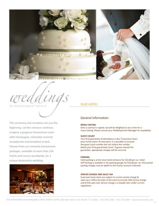OUR HOTEL
The ceremony and reception are just the
beginning. Let the romance continue.
Imagine a gorgeous honeymoon suite
with champagne, chocolate-covered
strawberries and breakfast in bed.
Choose from our romantic honeymoon
packages, available at more than 150
hotels and resorts worldwide, for a
unique destination wedding.
3
General Information
MENU TASTING
Once a contract is signed, we will be delighted to set a time for a
menu tasting. Please consult your Wedding Event Manager for availability.
GUEST COUNT
Your final guarantee of attendance is due 72 business hours
prior to the event. At that point, it is possible to increase
the guest count number but not reduce the number
below your final guaranteed count. If guests exceed the
guarantee, appropriate charges will be incurred.
PARKING
Valet parking is at the main hotel entrance for $22.00 per car. Hotel
Self-Parking is available in the parking garage for $16.00 per car. Discounted
parking charges may be added to the master account if desired.
SERVICE CHARGE AND SALES TAX
Food and rental items are subject to current service charge &
sales tax in effect the date of the event (currently 24% service charge
and 8.25% sales tax). Service charge is a taxable item under current
regulations.
THE WORTHINGTON RENAISSANCE FORT WORTH HOTEL 200 Main Street ·Fort Worth, TX, 76102 · t. 817 870 1000 · f. 817 335 3847 · renaissancehotels.com
 