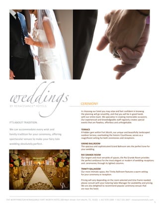 CEREMONY
IT’S ABOUT TRADITION.
We can accommodate every wish and
family tradition for your ceremony, offering
spectacular venues to make your fairy tale
wedding absolutely perfect.
5
In choosing our hotel you may relax and feel confident in knowing
the planning will go smoothly, and that you will be in good hands
with our entire team. We specialize in creating memorable occasions.
Our experienced and knowledgeable staff regularly creates special
events that are flawless, effortless and unforgettable.
TERRACE
A hidden gem within Fort Worth, our unique and beautifully landscaped
outdoor terrace, overlooking the historic Courthouse, serves as a
magnificent setting for both ceremonies and receptions.
GRAND BALLROOM
The spacious and sophisticated Grand Ballroom sets the perfect tone for
your wedding.
RIO GRANDE ROOM
Our largest and most versatile of spaces, the Rio Grande Room provides
the perfect ambiance for the most elegant or modern of wedding receptions
and ceremonies through its lighted columns.
TRINITY BALLROOM
Our most intimate space, the Trinity Ballroom features a warm setting
for your ceremony or reception.
Pricing will vary depending on the room selected and time frame needed;
please consult with your Catering Sales Manager for availability and pricing.
We are also delighted to recommend popular ceremony venues that
are near the hotel.
THE WORTHINGTON RENAISSANCE FORT WORTH HOTEL 200 Main Street ·Fort Worth, TX, 76102 · t. 817 870 1000 · f. 817 335 3847 · renaissancehotels.com
 