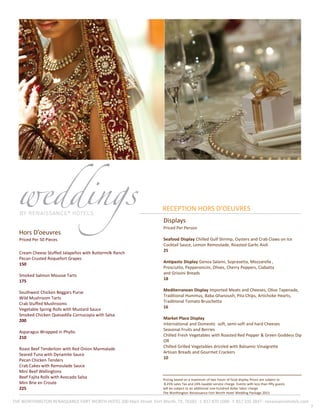 7
Displays
Priced Per Person
Seafood Display Chilled Gulf Shrimp, Oysters and Crab Claws on Ice
Cocktail Sauce, Lemon Remoulade, Roasted Garlic Aioli
25
Antipasto Display Genoa Salami, Soprasetta, Mozzarella ,
Prosciutto, Pepperoncini, Olives, Cherry Peppers, Ciabatta
and Grissini Breads
18
Mediterranean Display Imported Meats and Cheeses, Olive Tapenade,
Traditional Hummus, Baba Ghanoush, Pita Chips, Artichoke Hearts,
Traditional Tomato Bruschetta
16
Market Place Display
International and Domestic soft, semi-soft and hard Cheeses
Seasonal Fruits and Berries
Chilled Fresh Vegetables with Roasted Red Pepper & Green Goddess Dip
OR
Chilled Grilled Vegetables drizzled with Balsamic Vinaigrette
Artisan Breads and Gourmet Crackers
10
Hors D’oeuvres
Priced Per 50 Pieces
Cream Cheese Stuffed Jalapeños with Buttermilk Ranch
Pecan Crusted Roquefort Grapes
150
Smoked Salmon Mousse Tarts
175
Southwest Chicken Beggars Purse
Wild Mushroom Tarts
Crab Stuffed Mushrooms
Vegetable Spring Rolls with Mustard Sauce
Smoked Chicken Quesadilla Cornucopia with Salsa
200
Asparagus Wrapped in Phyllo
210
Roast Beef Tenderloin with Red Onion Marmalade
Seared Tuna with Dynamite Sauce
Pecan Chicken Tenders
Crab Cakes with Remoulade Sauce
Mini Beef Wellingtons
Beef Fajita Rolls with Avocado Salsa
Mini Brie en Croute
225
RECEPTION HORS D’OEUVRES
THE WORTHINGTON RENAISSANCE FORT WORTH HOTEL 200 Main Street ·Fort Worth, TX, 76102 · t. 817 870 1000 · f. 817 335 3847 · renaissancehotels.com
Pricing based on a maximum of two hours of food display Prices are subject to
8.25% sales Tax and 24% taxable service charge. Events with less than fifty guests
will be subject to an additional one-hundred dollar labor charge
The Worthington Renaissance Fort Worth Hotel Wedding Package 2013
 