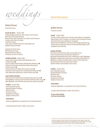 8
Plated Dinner
Priced Per Person
SALAD OR SOUP – SELECT ONE
Iceberg Wedge with Bacon, Blue Cheese and Tomatoes
with Creamy Avocado Dressing
Mixed Greens with Tomatoes, Cucumbers and Cornbread
Croutons with Ranch Dressing
Traditional Caesar
Texas Caesar with Roasted Corn, Red Pepper and
Jalapeño Caesar Dressing
Creamy Five Onion Soup
Wild Mushroom Soup
Roasted Butternut Squash
*All Soups Served En Croute*
Prices are subject to 8.25% sales Tax and 24% taxable service charge. Events with
less than fifty guests will be subject to an additional one-hundred dollar labor charge
The Worthington Renaissance Fort Worth Hotel Wedding Package 2013
RECEPTION MENU
ENTRÉE OPTIONS – SELECT ONE
Hunter Style Chicken Breast with Mushrooms and
Tomato Sauce 38
Pecan Crusted Chicken Breast with Bourbon Reduction 38
Poblano & Chihuahua Smothered Chicken Breast with
Ranchero Sauce 38
Seared Salmon with White Wine Cream Sauce 39
Top Sirloin with Crispy Onions and Rahr Boch Reduction 40
Filet of Beef with Mushrooms and Port Wine Sauce 45
DUET ENTRÉE OPTIONS
Petite Filet and Chicken Breast with Bacon Bourbon Sauce 48
Beef Medallion and Seasonal Fish Fillet with Sherry Wine Sauce 50
Beef Medallion and Crab Cake with Veal and Lobster Sauces 52
THE WORTHINGTON RENAISSANCE FORT WORTH HOTEL 200 Main Street ·Fort Worth, TX, 76102 · t. 817 870 1000 · f. 817 335 3847 · renaissancehotels.com
STARCH – SELECT ONE
Garlic Mashed Potatoes
Roasted Red Bliss Potatoes
Wild Rice Pilaf
Parmesan Risotto
Dauphinoise Potatoes
Jalapeno Cheese Grits
VEGETABLES
Seasonal Vegetables to Compliment Your Entrée Selections
Includes Rolls with Butter, Coffee, and Iced Tea
Buffet Dinner
Priced Per Person
SALAD - SELECT TWO
Tomato and Mozzarella with Fresh Basil with Balsamic Vinaigrette
Mixed Greens with Tomatoes, Cucumbers and Cornbread Croutons
with Ranch Dressing and Balsamic Vinaigrette
Spinach with Strawberries and Pecans with Poppy seed Dressing
Texas Caesar Cornbread Croutons and Roasted Red Peppers with
Jalapeño Caesar Dressing
ENTRÉE OPTIONS
Parmesan Crusted Chicken with Creamy Dijon Sauce
Pecan Crusted Chicken with Bourbon Reduction
Burgundy Braised Beef with Onions, Mushrooms, Root Vegetables
Medallions of Beef with Crispy Onions and Shiner Bock Reduction
Medallions of Beef with Mushrooms and Port Wine Reduction
Seared Salmon Fillet with Citrus Beurre Blanc
Sautéed Halibut with Crawfish Cream Sauce
STARCH – SELECT TWO
Garlic Mashed Potatoes
Roasted Red Bliss Potatoes
Wild Rice Pilaf
Parmesan Risotto
Dauphinoise Potatoes
Jalapeno Cheese Grits
VEGETABLES
Seasonal Vegetables to Compliment Your Entrée Selections
Includes Rolls with Butter, Coffee, and Iced Tea
52 Two Entrée Buffet
62 Three Entrée Buffet
 