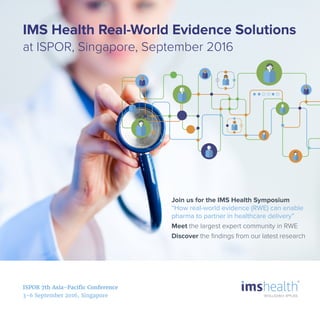 ISPOR 7th Asia-Pacific Conference
3-6 September 2016, Singapore
Join us for the IMS Health Symposium
“How real-world evidence (RWE) can enable
pharma to partner in healthcare delivery”
Meet the largest expert community in RWE
Discover the ﬁndings from our latest research
IMS Health Real-World Evidence Solutions
at ISPOR, Singapore, September 2016
 