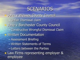 SCENARIOS John v Wessex County Council Unfair Dismissal claim Jane v Barchester County Council Constructive Wrongful Dismissal Claim Written Documentation Assessment Briefing Written Statements of Terms Letters between the Parties Law Firms representing employer & employee