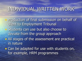 INDIVIDUAL WRITTEN WORK Production of final submission on behalf of client to Employment Tribunal Students can use but also choose to deviate from the group approach All stages of the assessment are practical in nature Can be adapted for use with students on, for example, HRM programmes