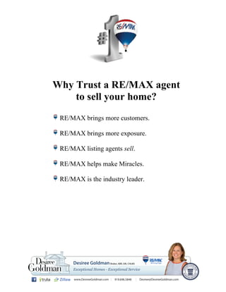Why Trust a RE/MAX agent
to sell your home?
RE/MAX brings more customers.
RE/MAX brings more exposure.
RE/MAX listing agents sell.
RE/MAX helps make Miracles.
RE/MAX is the industry leader.
 