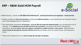 ERP – R&W Gold HCM Payroll
A R&W Solutions, através do SAP R&W GOLD HCM Payroll , atende plenamente esta legislação e ainda permite:
 Gestão completa dos Recursos Humanos, através das melhores práticas e com atendimento aos requisitos fiscais e
da CLT (Consolidação das Leis Trabalhistas);
 Fácil implantação, geralmente 16 semanas, cerca de 30% do tempo de implementação, que normalmente é de 23
semanas. Uma redução de cerca de 40% em horas de consultoria, permitindo ainda menor utilização dos
consultores, gerando menor custo com viagens, reembolsos, estadias de hotel , entre outros. Ainda permite o
menor tempo de alocação de recursos internos dedicados ao projeto, como os usuários chave, infra-estrutura e
outros.
 Retorno do investimento com o menor tempo de execução do projeto.
 