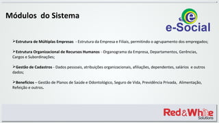 Módulos do Sistema
Estrutura de Múltiplas Empresas - Estrutura da Empresa e Filiais, permitindo o agrupamento dos empregados;
Estrutura Organizacional de Recursos Humanos - Organograma da Empresa, Departamentos, Gerências,
Cargos e Subordinações;
Gestão de Cadastros - Dados pessoais, atribuições organizacionais, afiliações, dependentes, salários e outros
dados;
Benefícios – Gestão de Planos de Saúde e Odontológico, Seguro de Vida, Previdência Privada, Alimentação,
Refeição e outros.
 