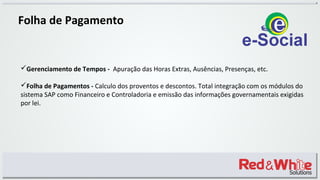 Folha de Pagamento
Gerenciamento de Tempos - Apuração das Horas Extras, Ausências, Presenças, etc.
Folha de Pagamentos - Calculo dos proventos e descontos. Total integração com os módulos do
sistema SAP como Financeiro e Controladoria e emissão das informações governamentais exigidas
por lei.
 