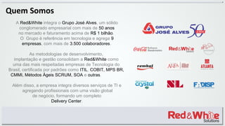 A Red&White integra o Grupo José Alves, um sólido
conglomerado empresarial com mais de 50 anos
no mercado e faturamento acima de R$ 1 bilhão.
O Grupo é referência em tecnologia e agrega 9
empresas, com mais de 3.500 colaboradores.
As metodologias de desenvolvimento,
implantação e gestão consolidam a Red&White como
uma das mais respeitadas empresas de Tecnologia do
Brasil, certificada por padrões como ITIL, COBIT, MPS BR,
CMMI, Métodos Ágeis SCRUM, SOA e outras.
Além disso, a empresa integra diversos serviços de TI e
agregando profissionais com uma visão global
de negócio, formando um completo
Delivery Center.
Quem Somos
 