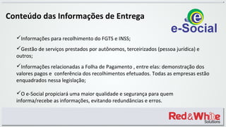 Conteúdo das Informações de Entrega
Informações para recolhimento do FGTS e INSS;
Gestão de serviços prestados por autônomos, terceirizados (pessoa jurídica) e
outros;
Informações relacionadas a Folha de Pagamento , entre elas: demonstração dos
valores pagos e conferência dos recolhimentos efetuados. Todas as empresas estão
enquadrados nessa legislação;
O e-Social propiciará uma maior qualidade e segurança para quem
informa/recebe as informações, evitando redundâncias e erros.
 