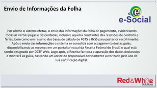 Envio de Informações da Folha
Por último o sistema efetua o envio das informações da folha de pagamento, evidenciando
todas as verbas pagas e descontadas, inclusive aquelas constantes das rescisões de contrato e
férias, bem como um resumo das bases de cálculo de FGTS e INSS para posterior recolhimento.
Após o envio das informações o sistema se consolida com o pagamento destas guias,
disponibilizando as mesmas em um portal principal da Receita Federal do Brasil, o qual está
sendo designado por DCTF Web. Logo após, a Receita faz toda a apuração dos dados declarados
e montará as guias, bastando um aceite do responsável devidamente autorizado pelo uso de
sua certificação digital.
 