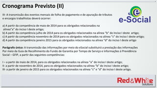 Cronograma Previsto (II)
III- A transmissão dos eventos mensais de folha de pagamento e de apuração de tributos
e encargos trabalhistas deverá ocorrer:
a) A partir da competência de maio de 2014 para os obrigados relacionados na
alínea”a” do inciso I deste artigo;
b) A partir da competência julho de 2014 para os obrigados relacionados na alínea “b” do Inciso I deste artigo;
c) A partir da competência novembro de 2014 para os obrigados relacionados na alínea “c” do inciso I deste artigo;
d) A partir da competência janeiro 2015 para os obrigados relacionados na alínea “d” do inciso I deste artigo
Parágrafo único: A transmissão das informações por meio do eSocial substituirá a prestação das informações
Por meio da Guia de Recolhimento do Fundo de Garantia por Tempo de Serviço e Informações á Previdência
Social – GFIP, a partir das seguintes competências:
I – a partir de maio de 2014, para os obrigados relacionados na alínea “a” do inciso I deste artigo;
II- a partir de novembro de 2014, para os obrigados relacionados na alínea “b” do inciso I deste artigo;
III- a partir de janeiro de 2015 para os obrigados relacionados na alínea “c” e “d” do inciso I deste artigo.
 