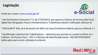 Legislação
Portal do e-social: www.esocial.gov.br
• Ato Declaratório Executivo n° 5, de 17/07/2013, que aprova o Sistema de Escrituração Fiscal
Digital das Obrigações Fiscais, Previdenciárias e Trabalhistas eSocial. Publicação ,Manual 10
• CIRCULAR N° 642, de 6 de janeiro de 2014, da Caixa Econômica Federal, aprova o Manual 1.1
• Qualificação Cadastral dos Trabalhadores – Aplicativo que permite ao usuário verificar se o
Cadastro de Pessoa Física – CPF e o Número de Identificação Social – NIS (NIT/PIS/PASEP)
estão aptos para serem utilizados no eSocial.
 