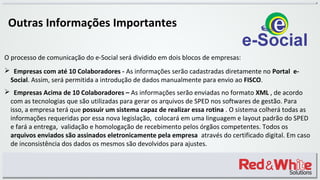 O processo de comunicação do e-Social será dividido em dois blocos de empresas:
 Empresas com até 10 Colaboradores - As informações serão cadastradas diretamente no Portal e-
Social. Assim, será permitida a introdução de dados manualmente para envio ao FISCO.
 Empresas Acima de 10 Colaboradores – As informações serão enviadas no formato XML , de acordo
com as tecnologias que são utilizadas para gerar os arquivos de SPED nos softwares de gestão. Para
isso, a empresa terá que possuir um sistema capaz de realizar essa rotina . O sistema colherá todas as
informações requeridas por essa nova legislação, colocará em uma linguagem e layout padrão do SPED
e fará a entrega, validação e homologação de recebimento pelos órgãos competentes. Todos os
arquivos enviados são assinados eletronicamente pela empresa através do certificado digital. Em caso
de inconsistência dos dados os mesmos são devolvidos para ajustes.
Outras Informações Importantes
 
