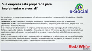 Sua empresa está preparada para
implementar o e-social?
De acordo com o cronograma que deve ser oficializado em novembro, a implementação do eSocial será dividida
em duas fases:
1º semestre de 2014 – empresas em regime de lucro real, com faturamento maior que R$ 48 milhões.
2º semestre de 2014 – microempreendedores individuais (MEIs), pequenos produtores rurais, empresas de lucro
presumido e do Simples Nacional.
O eSocial envolverá diversas áreas da empresa, como recursos humanos, tecnologia, fiscal, contábil, logística,
folha de pagamento, medicina do trabalho e financeira, em mais de 900 campos que devem ser contemplados, e
sua implementação adequada e completa pode levar cerca de 6 meses. Por isso, o ideal é iniciar o processo o
quanto antes.
Entre as iniciativas necessárias para a implementação do eSocial estão o cadastramento de todos os funcionários
que têm contrato de trabalho ativo com a empresa, a revisão de rotinas e processos de trabalho e a criação de
uma cultura empresarial que garanta a fidelidade dos dados apresentados.
 