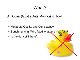 What?
An Open (Govt.) Data Monitoring Tool


–   Metadata Quality and Consistency
–   Benchmarking: Who fixed what and how fast?
–   Is the data still there?
 