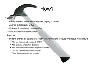 How?
●
    Watcher
    –   Get all metadata from CKAN data portal (legacy API calls)
    –   Analyse metadata and URLs
    –   Write result into staging database (SQL)
    –   Watch for new / changed datasets
●
    Analyser
    –   Perform analysis on staging area (partly long-running and tedious), write result into RedisDB
        ●
            Who has the most data released? EASY!
        ●
            Who uploaded when which datasets?
        ●
            Who fixed the most mistakes during the last week?
        ●
            Who has the longest outstanding bugs?
        ●
            Which datasets are no more available?
 