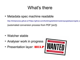 What's there
●
    Metadata spec machine readable
    http://htmlpreview.github.io/?https://github.com/the42/ogdat/blob/master/ppogdatspec/ogdat_s

    (automated conversion process from PDF [sic!])



●
    Watcher stable
●
    Analyser work in progress
●
    Presentation layer: HELP
 
