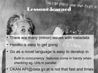 Lessons learned




●
    There are many (minor) issues with metadata
●
    Heroku is easy to get going
●
    Go as a novel language is easy to develop in
    –   Built-in concurrency features come in handy when
        checking eg. Urls in parallel
●
    CKAN API@data.gv.at is not that fast and times
 