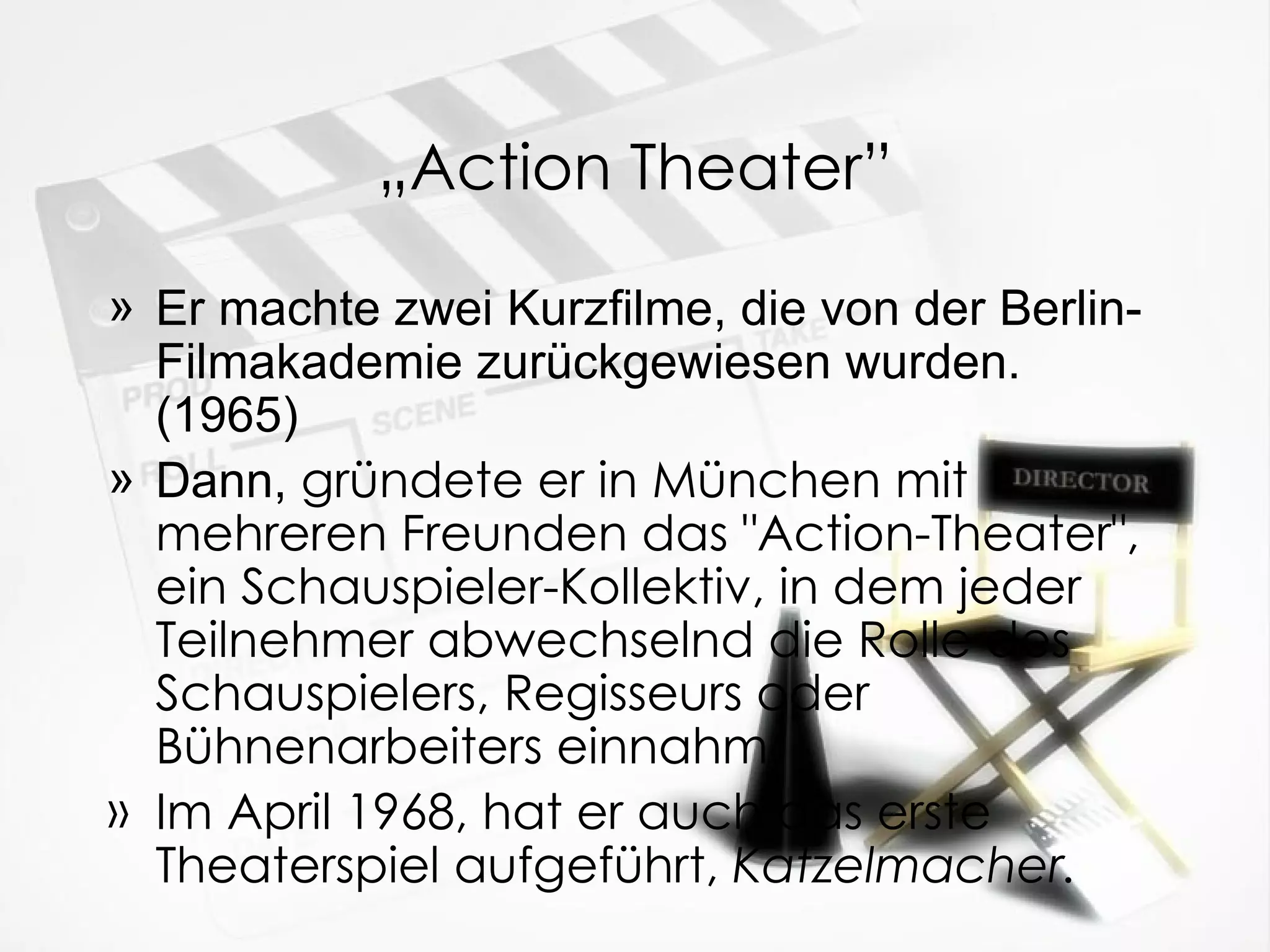 „ Action Theater” Er machte zwei Kurzfilme, die von der Berlin-Filmakademie zur üc kgewiesen wurden. (1965) Dann,  gründete er in München mit mehreren Freunden das "Action-Theater", ein Schauspieler-Kollektiv, in dem jeder Teilnehmer abwechselnd die Rolle des Schauspielers, Regisseurs oder Bühnenarbeiters einnahm. Im April 1968, hat er auch das erste Theaterspiel aufgeführt,  Katzelmacher. 