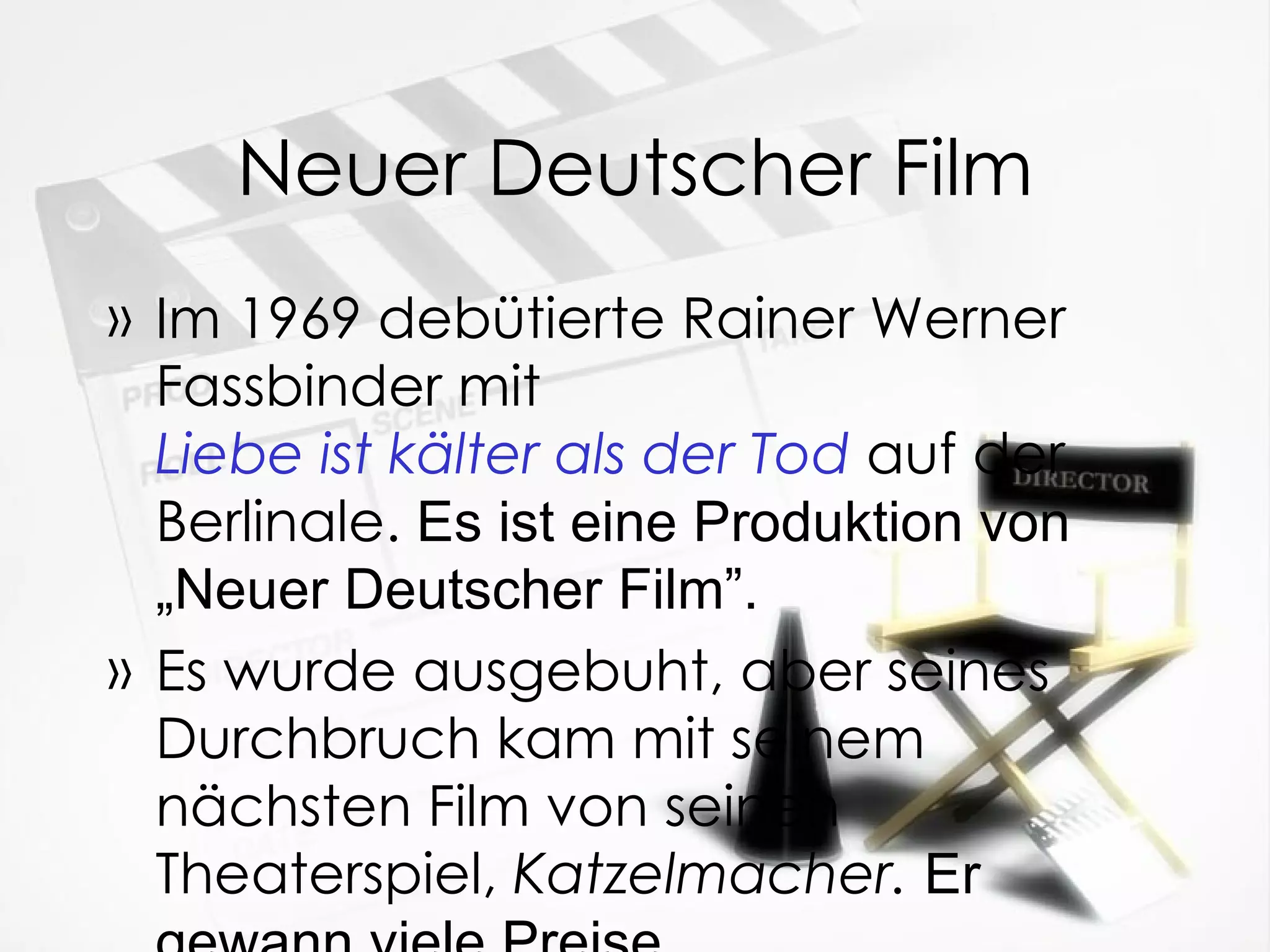 Neuer Deutscher Film Im 1969 debütierte Rainer Werner Fassbinder mit  Liebe ist kälter als der Tod   auf der Berlinale.  Es ist eine Produktion von „Neuer Deutscher Film”. Es wurde ausgebuht, aber seines Durchbruch kam mit seinem nächsten Film von seinen Theaterspiel,  Katzelmacher.   Er gewann viele Preise. 